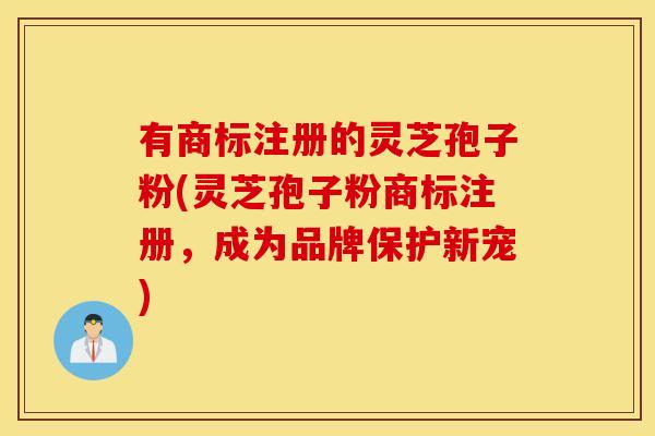 有商标注册的灵芝孢子粉(灵芝孢子粉商标注册，成为品牌保护新宠)