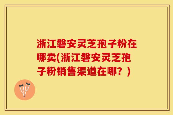 浙江磐安灵芝孢子粉在哪卖(浙江磐安灵芝孢子粉销售渠道在哪？)