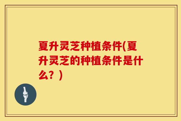 夏升灵芝种植条件(夏升灵芝的种植条件是什么？)