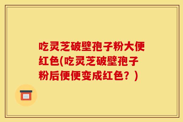 吃灵芝破壁孢子粉大便红色(吃灵芝破壁孢子粉后便便变成红色？)