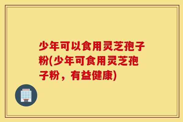 少年可以食用灵芝孢子粉(少年可食用灵芝孢子粉，有益健康)