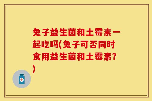 兔子益生菌和土霉素一起吃吗(兔子可否同时食用益生菌和土霉素?) 兔子益生菌和土霉素一起吃吗(兔子可否同时食用益生菌和土霉素?)