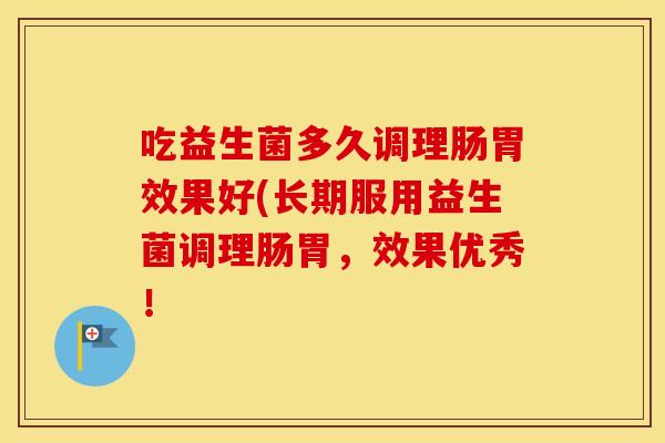 吃益生菌多久调理肠胃效果好(长期服用益生菌调理肠胃,效果优秀! 吃益生菌多久调理肠胃效果好(长期服用益生菌调理肠胃,效果优秀!