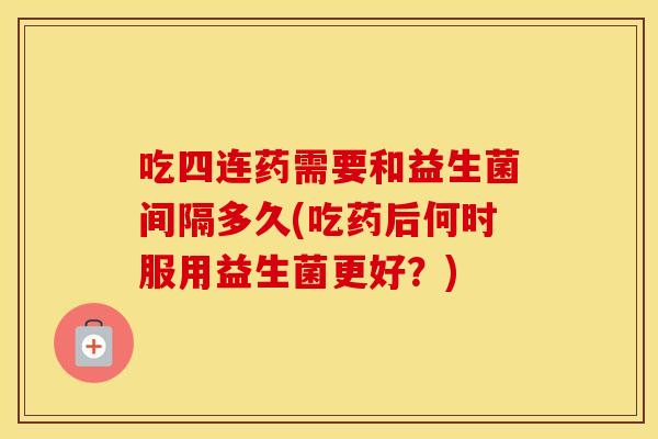 吃四连药需要和益生菌间隔多久(吃药后何时服用益生菌更好？)