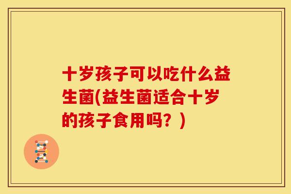 十岁孩子可以吃什么益生菌(益生菌适合十岁的孩子食用吗？)