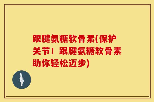 跟腱氨糖软骨素(保护关节！跟腱氨糖软骨素助你轻松迈步)