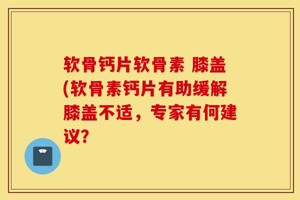 软骨钙片软骨素 膝盖(软骨素钙片有助缓解膝盖不适，专家有何建议？