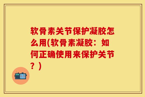 软骨素关节保护凝胶怎么用(软骨素凝胶：如何正确使用来保护关节？)