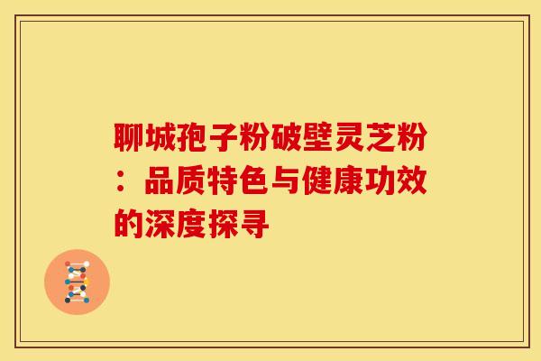 聊城孢子粉破壁灵芝粉：品质特色与健康功效的深度探寻