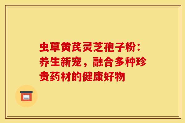 虫草黄芪灵芝孢子粉：养生新宠，融合多种珍贵药材的健康好物