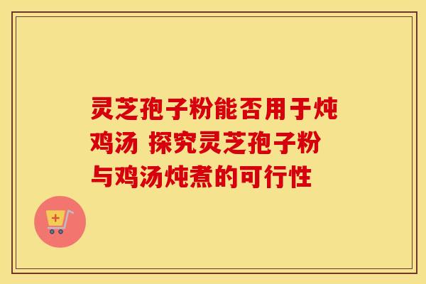 灵芝孢子粉能否用于炖鸡汤 探究灵芝孢子粉与鸡汤炖煮的可行性