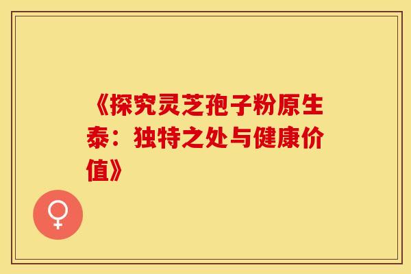 《探究灵芝孢子粉原生泰：独特之处与健康价值》