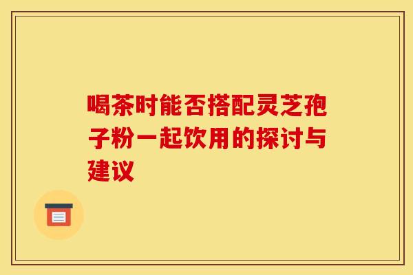 喝茶时能否搭配灵芝孢子粉一起饮用的探讨与建议