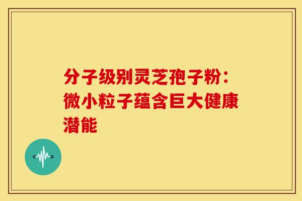 分子级别灵芝孢子粉：微小粒子蕴含巨大健康潜能