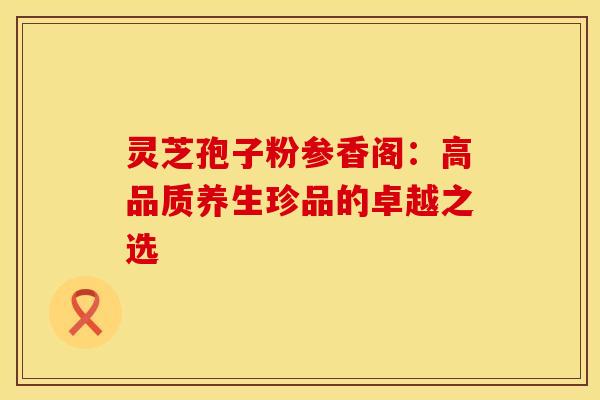 灵芝孢子粉参香阁：高品质养生珍品的卓越之选