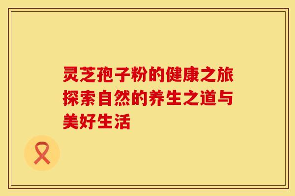 灵芝孢子粉的健康之旅探索自然的养生之道与美好生活