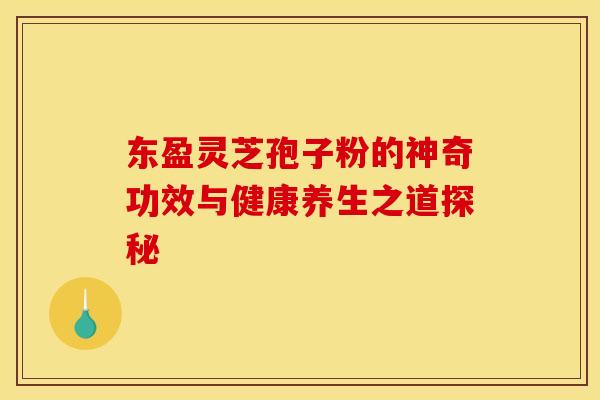 东盈灵芝孢子粉的神奇功效与健康养生之道探秘