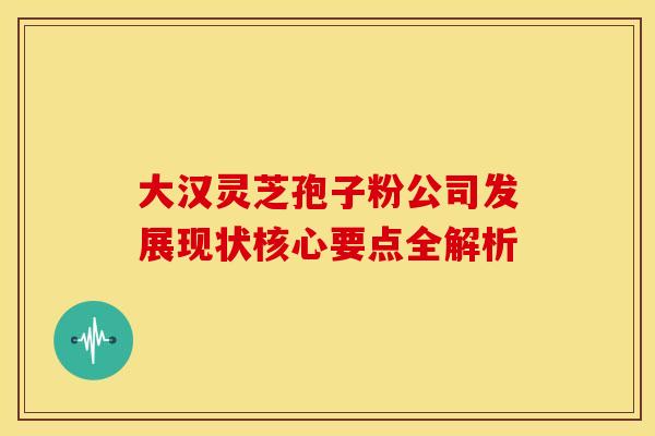 大汉灵芝孢子粉公司发展现状核心要点全解析