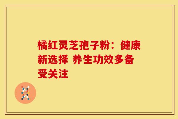 橘红灵芝孢子粉：健康新选择 养生功效多备受关注
