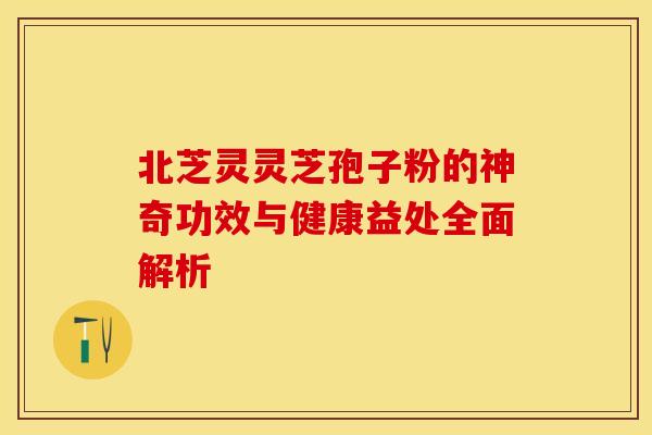 北芝灵灵芝孢子粉的神奇功效与健康益处全面解析