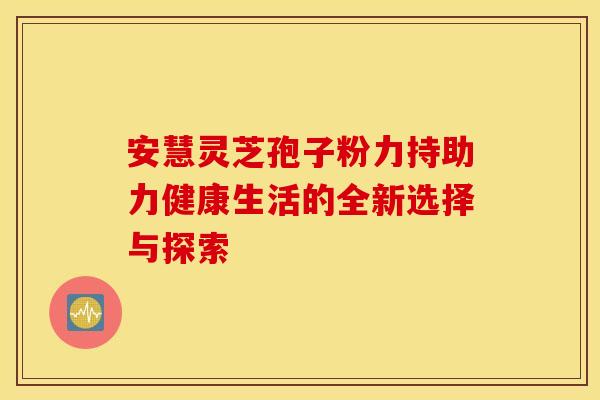 安慧灵芝孢子粉力持助力健康生活的全新选择与探索