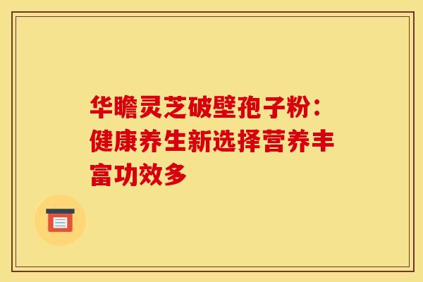 华瞻灵芝破壁孢子粉：健康养生新选择营养丰富功效多