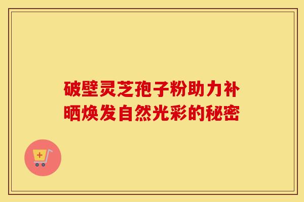 破壁灵芝孢子粉助力补晒焕发自然光彩的秘密 破壁灵芝孢子粉助力补晒焕发自然光彩的秘密