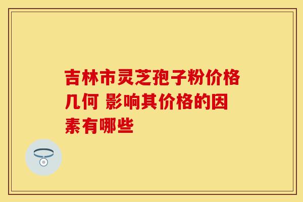吉林市灵芝孢子粉价格几何 影响其价格的因素有哪些