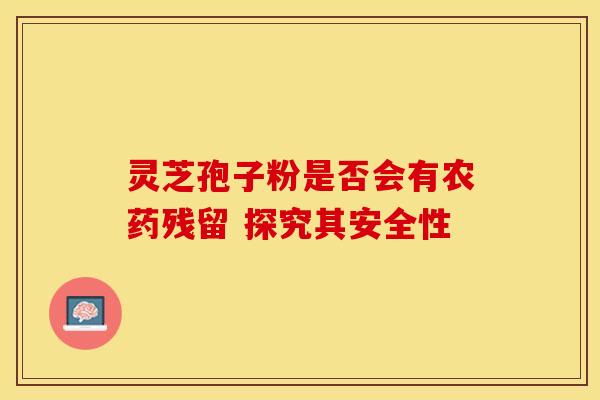 灵芝孢子粉是否会有农药残留 探究其安全性