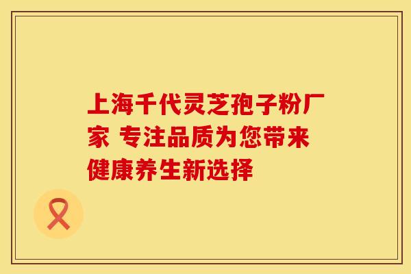 上海千代灵芝孢子粉厂家 专注品质为您带来健康养生新选择