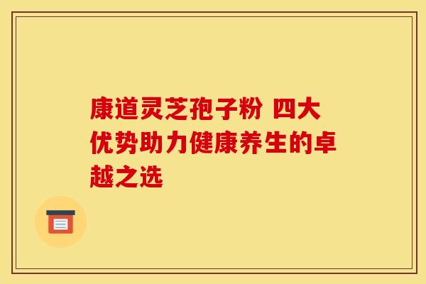 康道灵芝孢子粉 四大优势助力健康养生的卓越之选