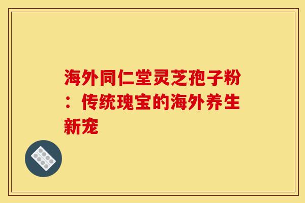 海外同仁堂灵芝孢子粉：传统瑰宝的海外养生新宠