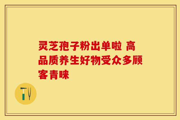 灵芝孢子粉出单啦 高品质养生好物受众多顾客青睐