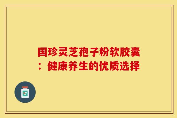 国珍灵芝孢子粉软胶囊：健康养生的优质选择