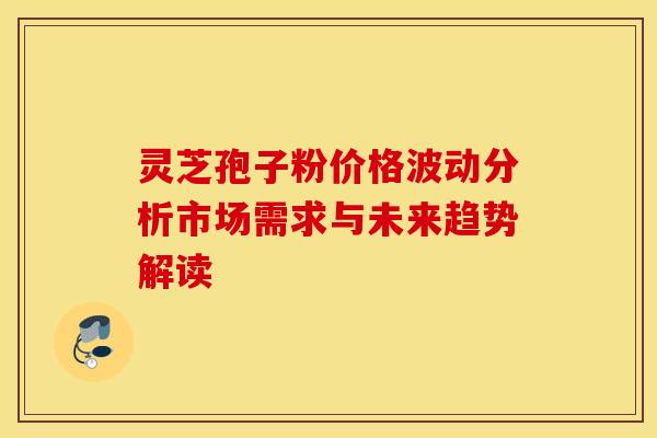 灵芝孢子粉价格波动分析市场需求与未来趋势解读