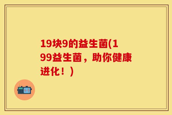 19块9的益生菌(199益生菌，助你健康进化！)