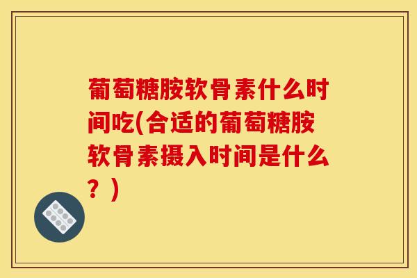 葡萄糖胺软骨素什么时间吃(合适的葡萄糖胺软骨素摄入时间是什么？)