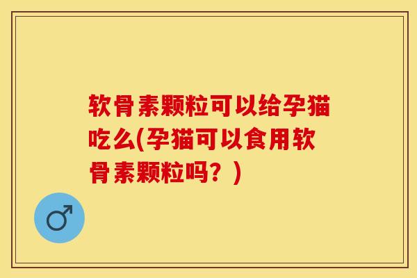 软骨素颗粒可以给孕猫吃么(孕猫可以食用软骨素颗粒吗？)