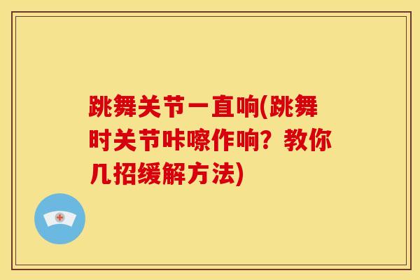 跳舞关节一直响(跳舞时关节咔嚓作响？教你几招缓解方法)