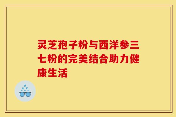 灵芝孢子粉与西洋参三七粉的完美结合助力健康生活