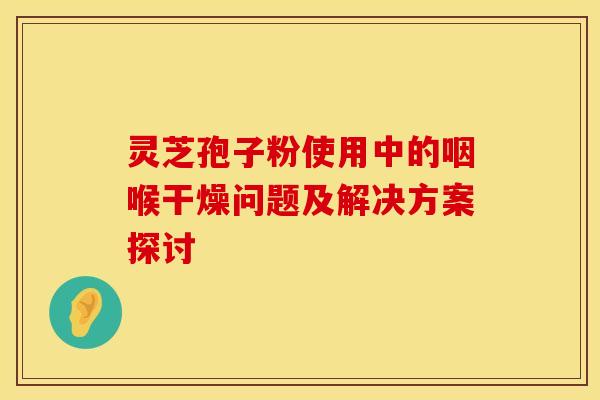 灵芝孢子粉使用中的咽喉干燥问题及解决方案探讨
