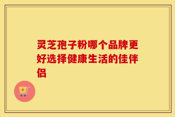 灵芝孢子粉哪个品牌更好选择健康生活的佳伴侣