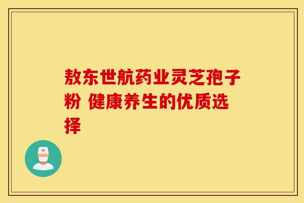 敖东世航药业灵芝孢子粉 健康养生的优质选择