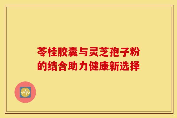 苓桂胶囊与灵芝孢子粉的结合助力健康新选择