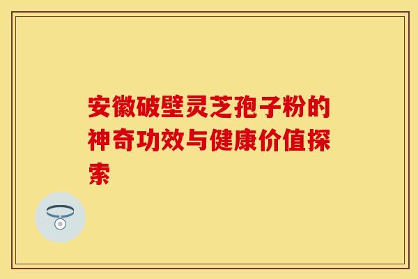 安徽破壁灵芝孢子粉的神奇功效与健康价值探索
