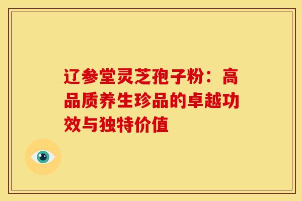 辽参堂灵芝孢子粉：高品质养生珍品的卓越功效与独特价值