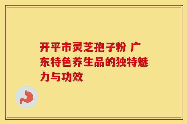 开平市灵芝孢子粉 广东特色养生品的独特魅力与功效