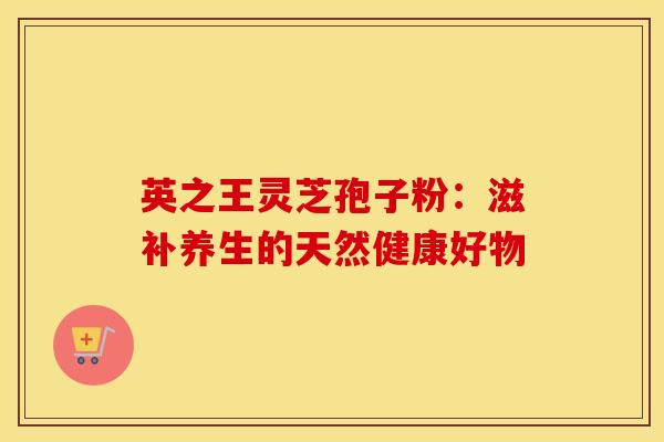 英之王灵芝孢子粉：滋补养生的天然健康好物