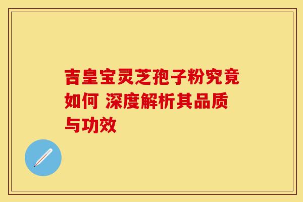 吉皇宝灵芝孢子粉究竟如何 深度解析其品质与功效
