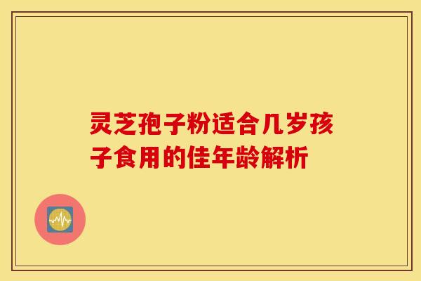 灵芝孢子粉适合几岁孩子食用的佳年龄解析